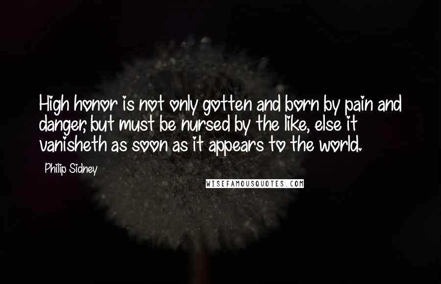 Philip Sidney Quotes: High honor is not only gotten and born by pain and danger, but must be nursed by the like, else it vanisheth as soon as it appears to the world.