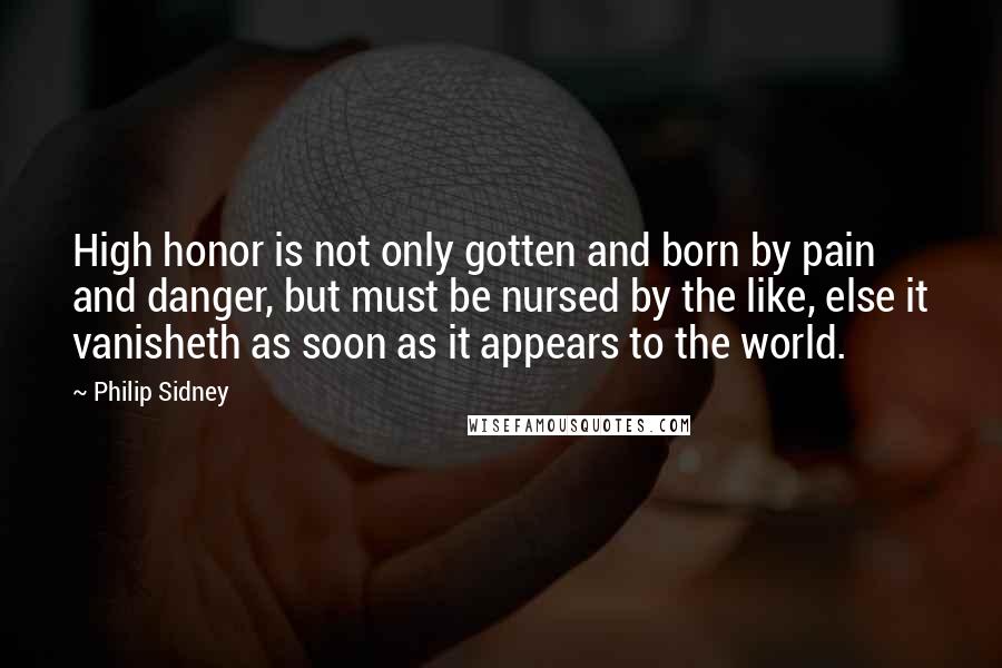 Philip Sidney Quotes: High honor is not only gotten and born by pain and danger, but must be nursed by the like, else it vanisheth as soon as it appears to the world.