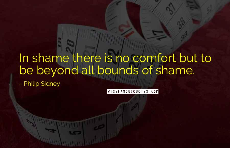 Philip Sidney Quotes: In shame there is no comfort but to be beyond all bounds of shame.
