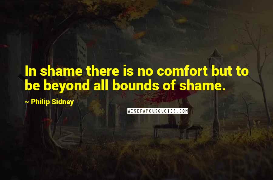 Philip Sidney Quotes: In shame there is no comfort but to be beyond all bounds of shame.