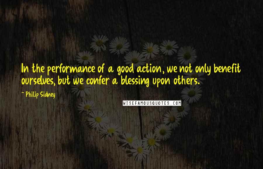 Philip Sidney Quotes: In the performance of a good action, we not only benefit ourselves, but we confer a blessing upon others.