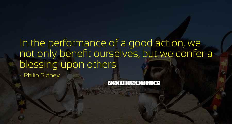 Philip Sidney Quotes: In the performance of a good action, we not only benefit ourselves, but we confer a blessing upon others.