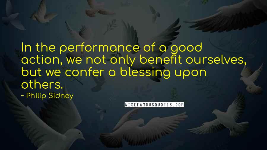 Philip Sidney Quotes: In the performance of a good action, we not only benefit ourselves, but we confer a blessing upon others.