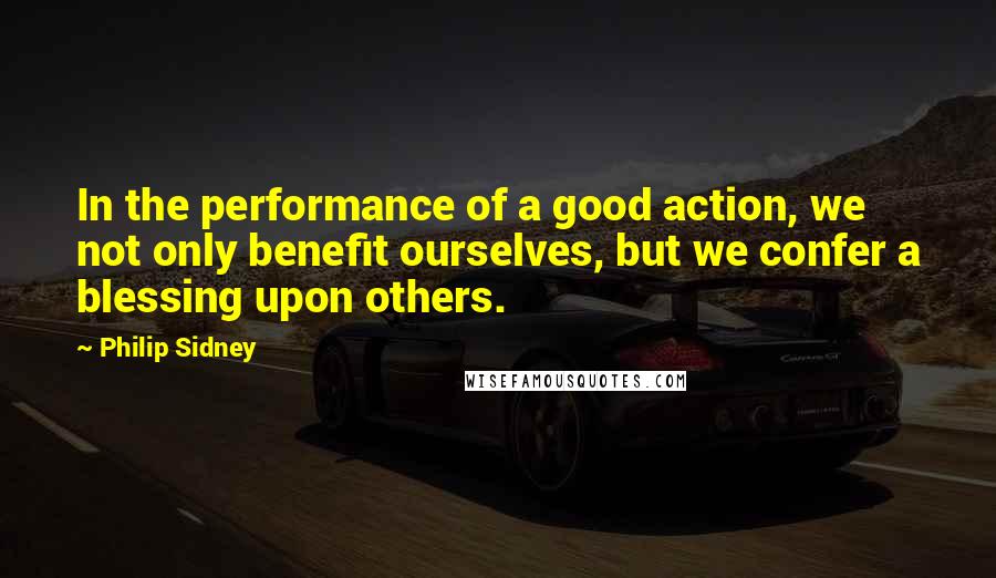 Philip Sidney Quotes: In the performance of a good action, we not only benefit ourselves, but we confer a blessing upon others.