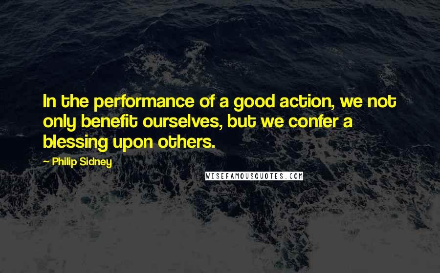 Philip Sidney Quotes: In the performance of a good action, we not only benefit ourselves, but we confer a blessing upon others.