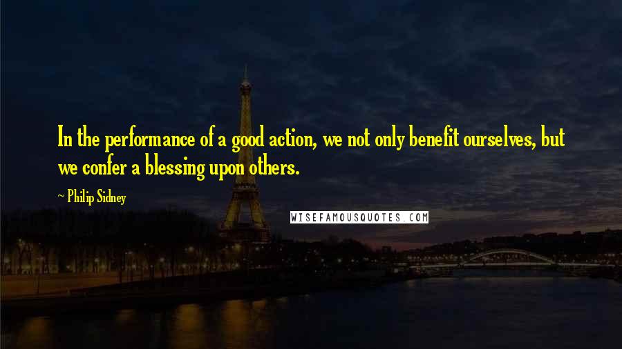 Philip Sidney Quotes: In the performance of a good action, we not only benefit ourselves, but we confer a blessing upon others.