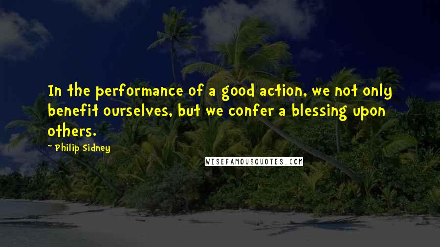 Philip Sidney Quotes: In the performance of a good action, we not only benefit ourselves, but we confer a blessing upon others.