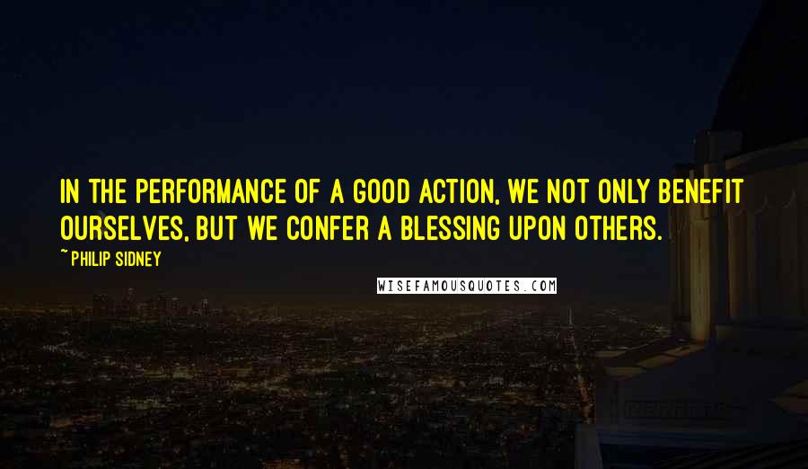 Philip Sidney Quotes: In the performance of a good action, we not only benefit ourselves, but we confer a blessing upon others.