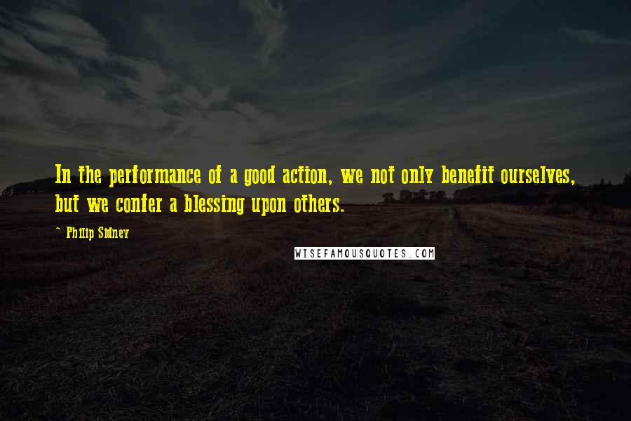 Philip Sidney Quotes: In the performance of a good action, we not only benefit ourselves, but we confer a blessing upon others.