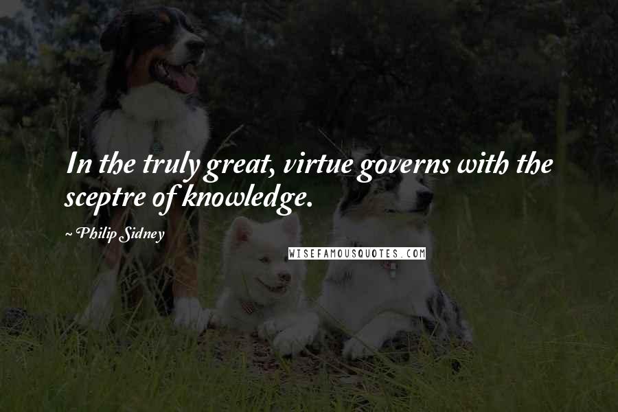 Philip Sidney Quotes: In the truly great, virtue governs with the sceptre of knowledge.