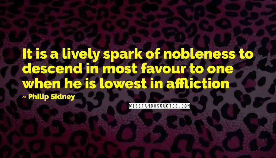 Philip Sidney Quotes: It is a lively spark of nobleness to descend in most favour to one when he is lowest in affliction