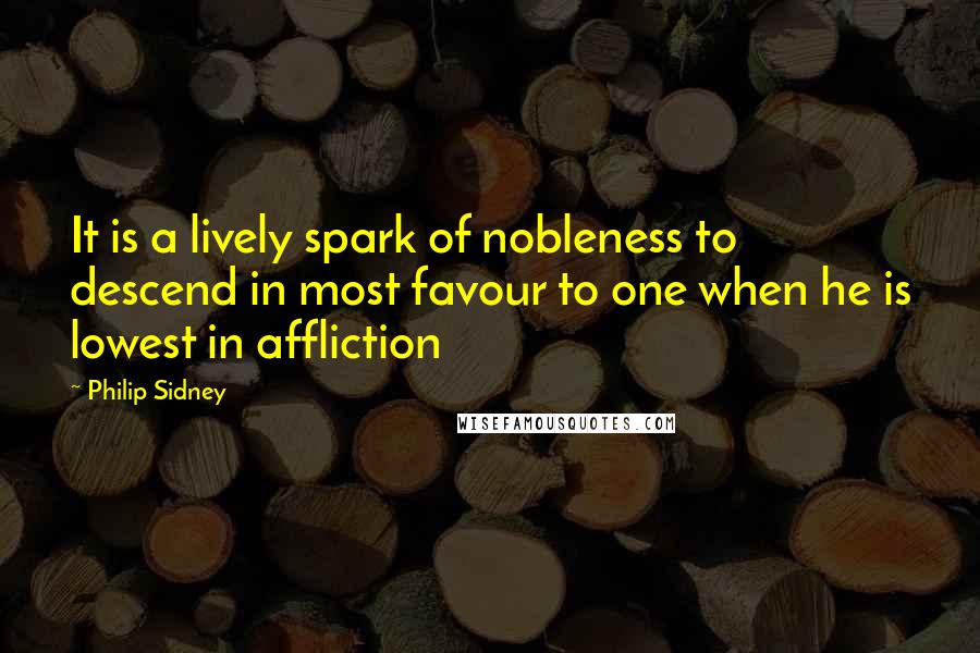 Philip Sidney Quotes: It is a lively spark of nobleness to descend in most favour to one when he is lowest in affliction