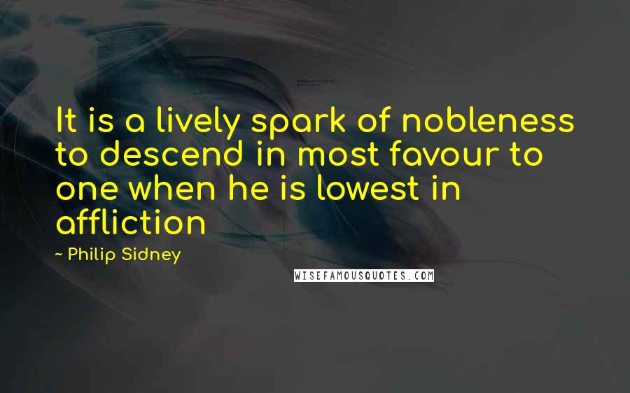 Philip Sidney Quotes: It is a lively spark of nobleness to descend in most favour to one when he is lowest in affliction