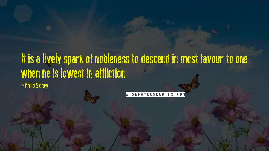 Philip Sidney Quotes: It is a lively spark of nobleness to descend in most favour to one when he is lowest in affliction