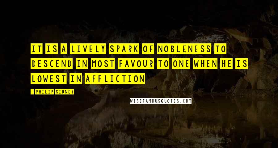 Philip Sidney Quotes: It is a lively spark of nobleness to descend in most favour to one when he is lowest in affliction