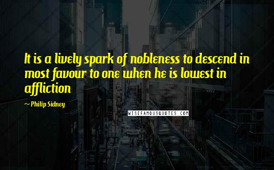Philip Sidney Quotes: It is a lively spark of nobleness to descend in most favour to one when he is lowest in affliction