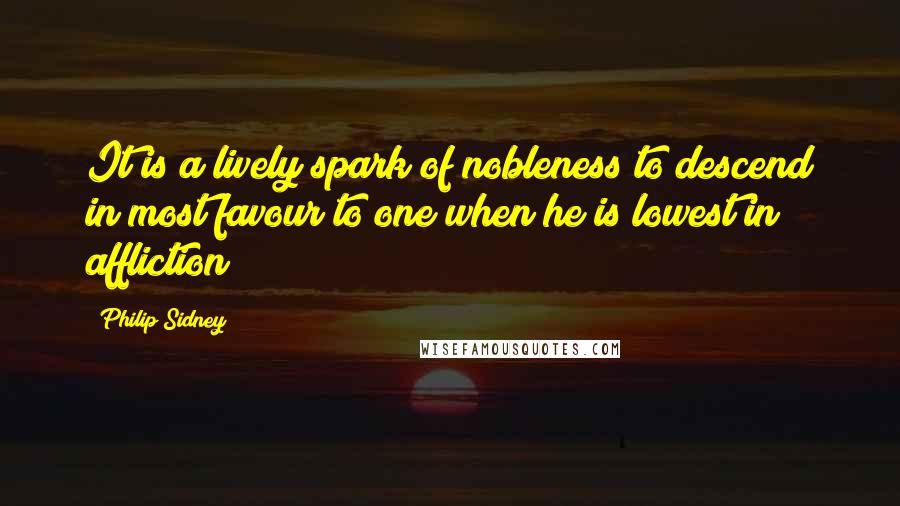 Philip Sidney Quotes: It is a lively spark of nobleness to descend in most favour to one when he is lowest in affliction