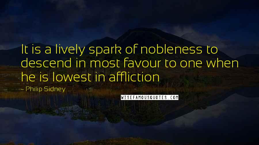 Philip Sidney Quotes: It is a lively spark of nobleness to descend in most favour to one when he is lowest in affliction