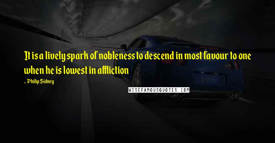 Philip Sidney Quotes: It is a lively spark of nobleness to descend in most favour to one when he is lowest in affliction