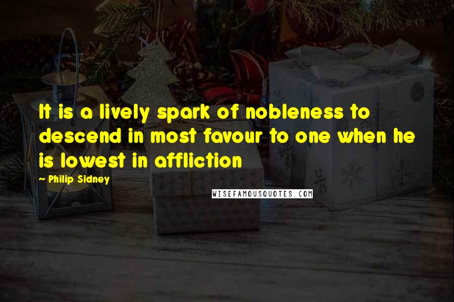 Philip Sidney Quotes: It is a lively spark of nobleness to descend in most favour to one when he is lowest in affliction