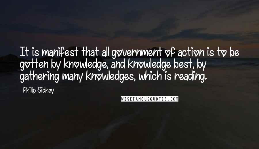 Philip Sidney Quotes: It is manifest that all government of action is to be gotten by knowledge, and knowledge best, by gathering many knowledges, which is reading.