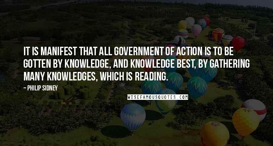 Philip Sidney Quotes: It is manifest that all government of action is to be gotten by knowledge, and knowledge best, by gathering many knowledges, which is reading.