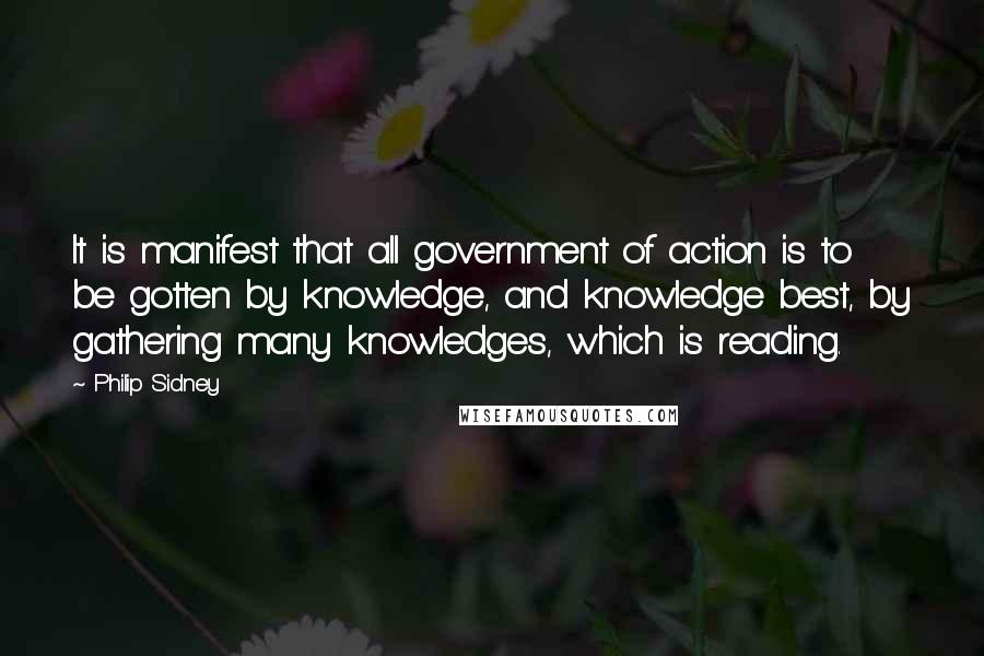 Philip Sidney Quotes: It is manifest that all government of action is to be gotten by knowledge, and knowledge best, by gathering many knowledges, which is reading.