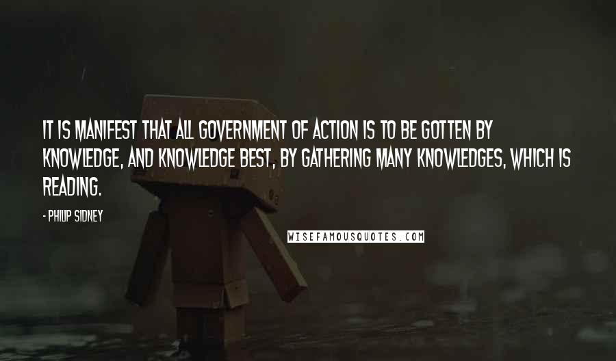 Philip Sidney Quotes: It is manifest that all government of action is to be gotten by knowledge, and knowledge best, by gathering many knowledges, which is reading.