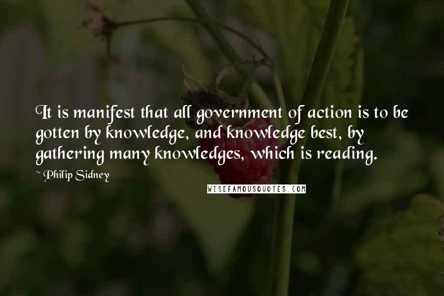 Philip Sidney Quotes: It is manifest that all government of action is to be gotten by knowledge, and knowledge best, by gathering many knowledges, which is reading.