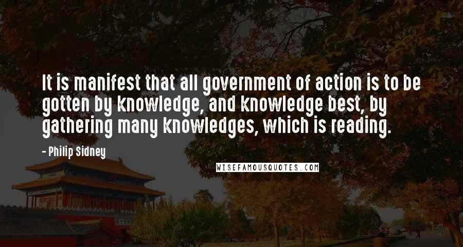 Philip Sidney Quotes: It is manifest that all government of action is to be gotten by knowledge, and knowledge best, by gathering many knowledges, which is reading.