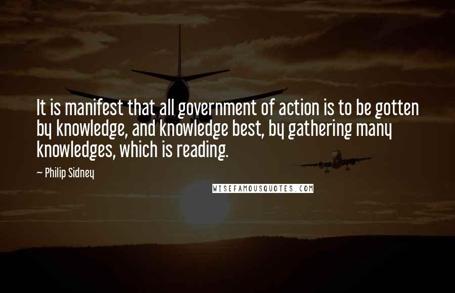 Philip Sidney Quotes: It is manifest that all government of action is to be gotten by knowledge, and knowledge best, by gathering many knowledges, which is reading.