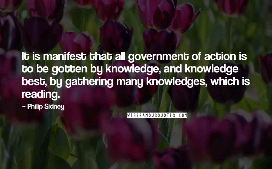 Philip Sidney Quotes: It is manifest that all government of action is to be gotten by knowledge, and knowledge best, by gathering many knowledges, which is reading.