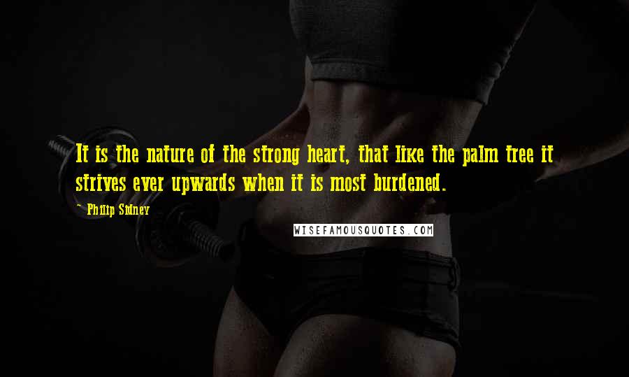 Philip Sidney Quotes: It is the nature of the strong heart, that like the palm tree it strives ever upwards when it is most burdened.