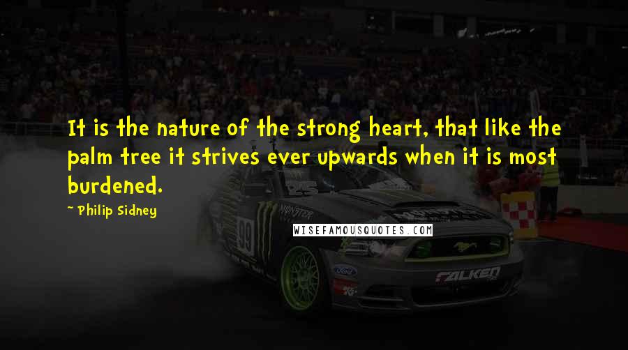 Philip Sidney Quotes: It is the nature of the strong heart, that like the palm tree it strives ever upwards when it is most burdened.