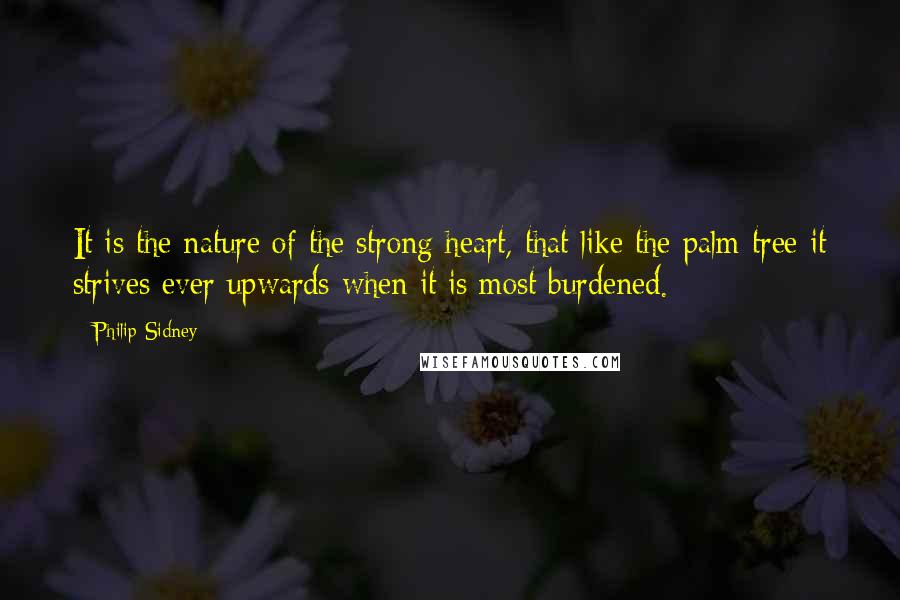 Philip Sidney Quotes: It is the nature of the strong heart, that like the palm tree it strives ever upwards when it is most burdened.