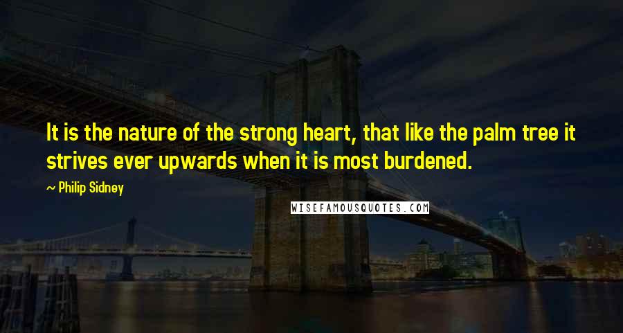 Philip Sidney Quotes: It is the nature of the strong heart, that like the palm tree it strives ever upwards when it is most burdened.