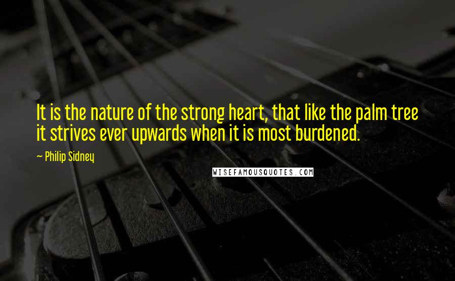 Philip Sidney Quotes: It is the nature of the strong heart, that like the palm tree it strives ever upwards when it is most burdened.