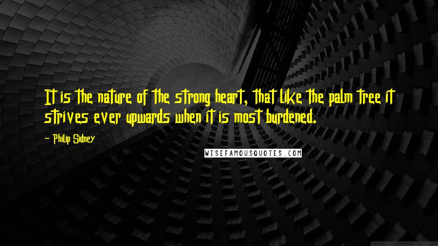 Philip Sidney Quotes: It is the nature of the strong heart, that like the palm tree it strives ever upwards when it is most burdened.