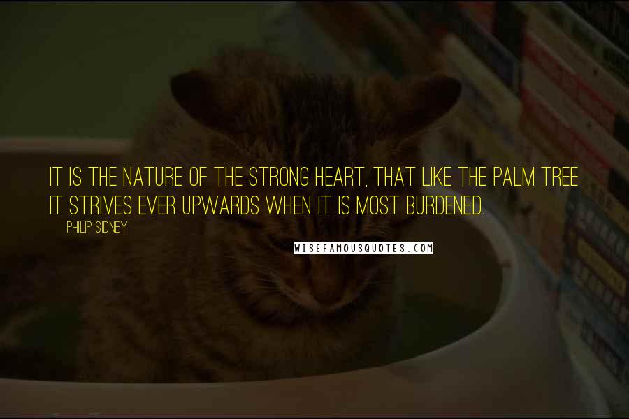 Philip Sidney Quotes: It is the nature of the strong heart, that like the palm tree it strives ever upwards when it is most burdened.