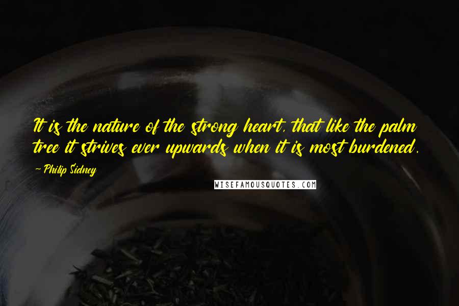 Philip Sidney Quotes: It is the nature of the strong heart, that like the palm tree it strives ever upwards when it is most burdened.