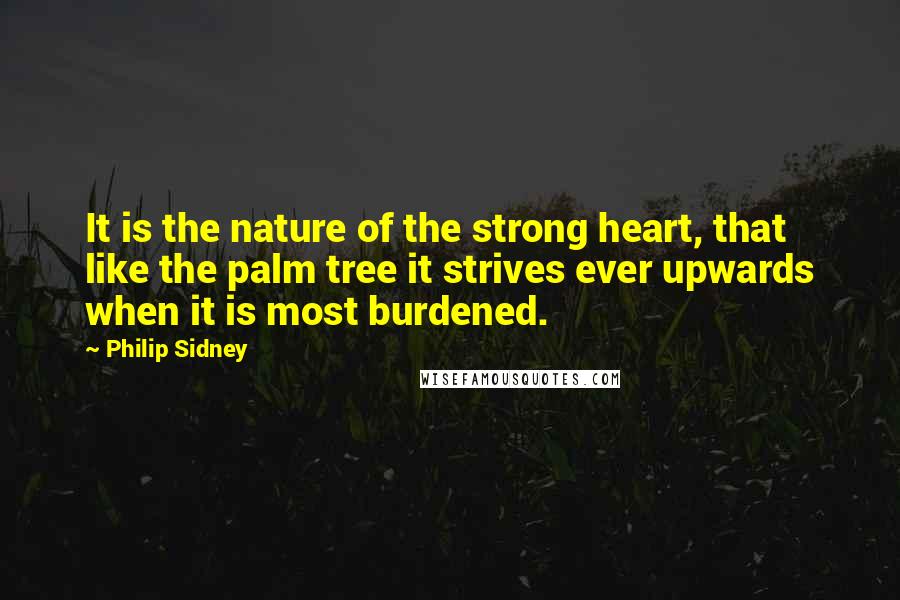 Philip Sidney Quotes: It is the nature of the strong heart, that like the palm tree it strives ever upwards when it is most burdened.