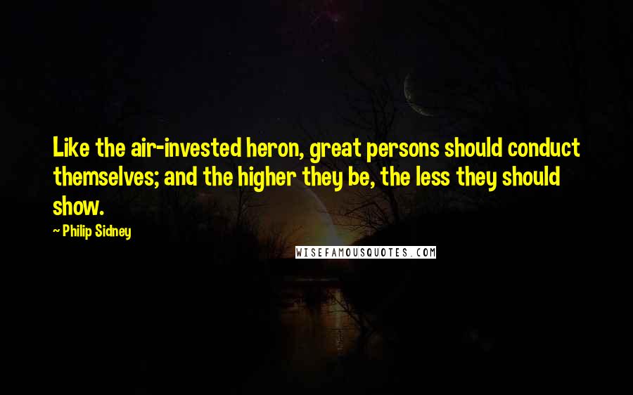 Philip Sidney Quotes: Like the air-invested heron, great persons should conduct themselves; and the higher they be, the less they should show.