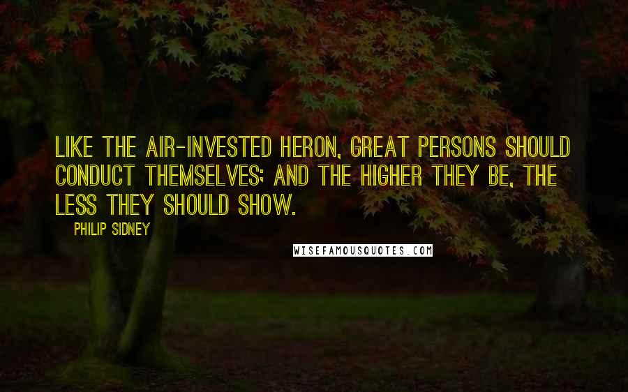 Philip Sidney Quotes: Like the air-invested heron, great persons should conduct themselves; and the higher they be, the less they should show.