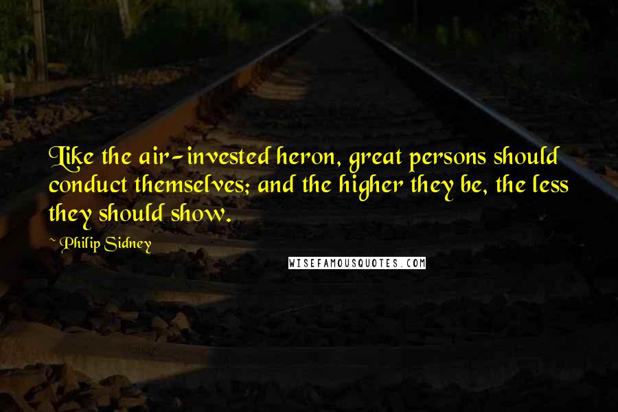 Philip Sidney Quotes: Like the air-invested heron, great persons should conduct themselves; and the higher they be, the less they should show.