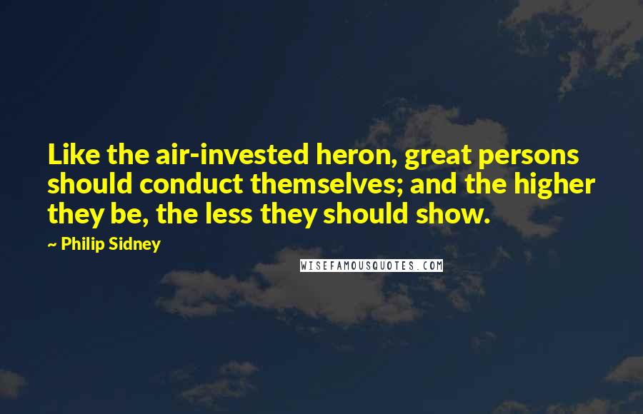 Philip Sidney Quotes: Like the air-invested heron, great persons should conduct themselves; and the higher they be, the less they should show.
