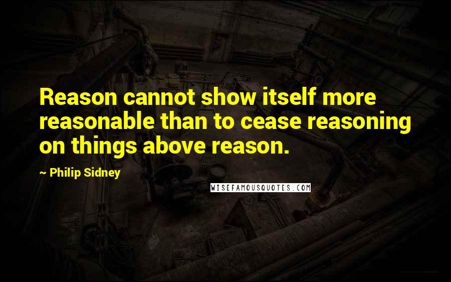 Philip Sidney Quotes: Reason cannot show itself more reasonable than to cease reasoning on things above reason.