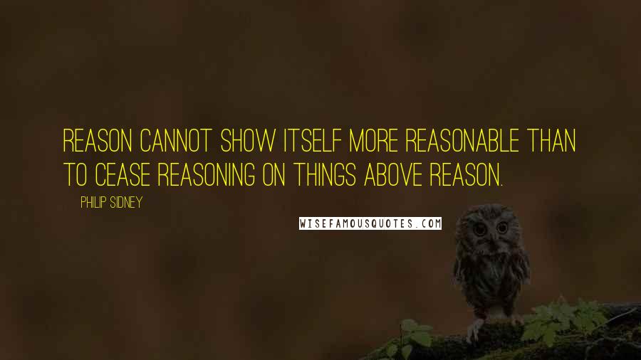 Philip Sidney Quotes: Reason cannot show itself more reasonable than to cease reasoning on things above reason.
