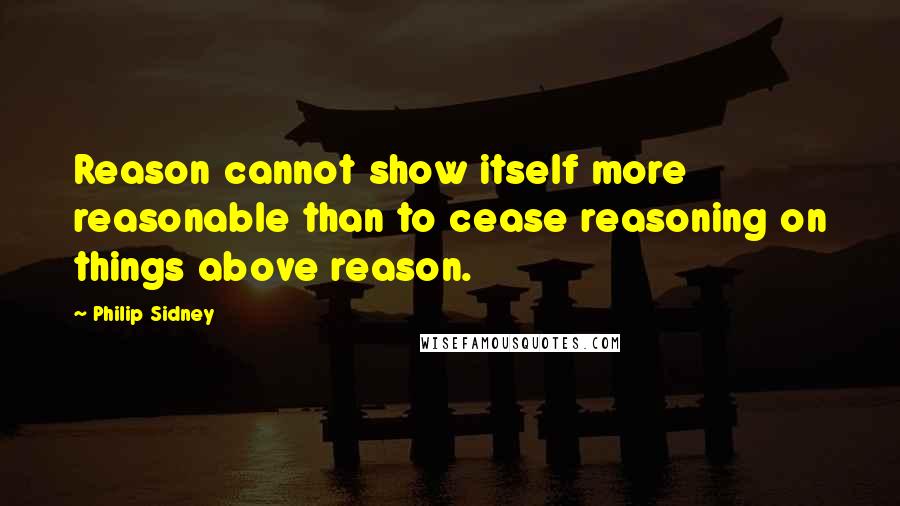 Philip Sidney Quotes: Reason cannot show itself more reasonable than to cease reasoning on things above reason.