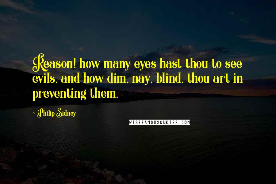 Philip Sidney Quotes: Reason! how many eyes hast thou to see evils, and how dim, nay, blind, thou art in preventing them.