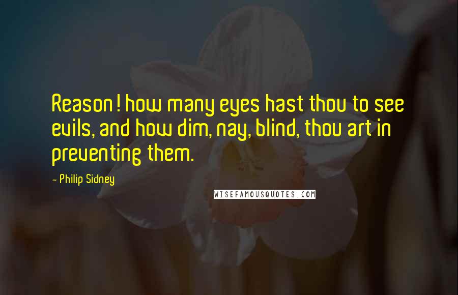 Philip Sidney Quotes: Reason! how many eyes hast thou to see evils, and how dim, nay, blind, thou art in preventing them.